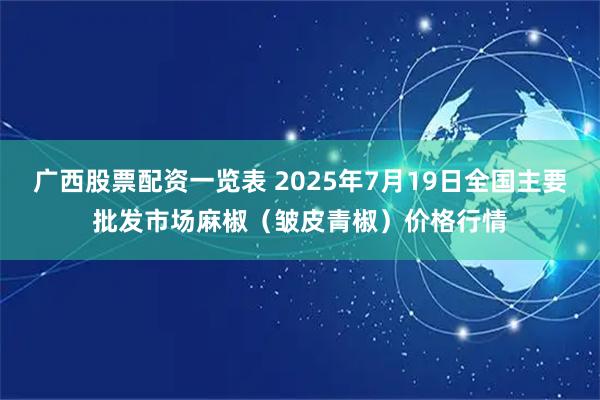 广西股票配资一览表 2025年7月19日全国主要批发市场麻椒（皱皮青椒）价格行情