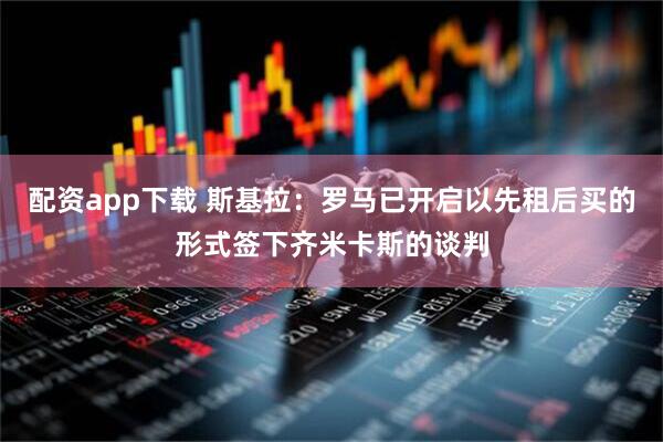 配资app下载 斯基拉：罗马已开启以先租后买的形式签下齐米卡斯的谈判