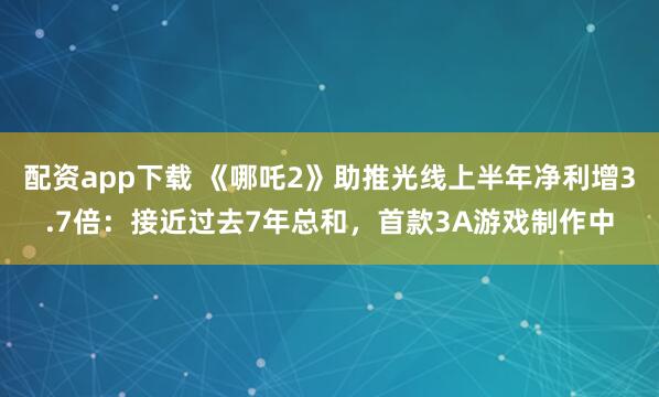 配资app下载 《哪吒2》助推光线上半年净利增3.7倍：接近过去7年总和，首款3A游戏制作中