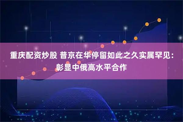重庆配资炒股 普京在华停留如此之久实属罕见：彰显中俄高水平合作
