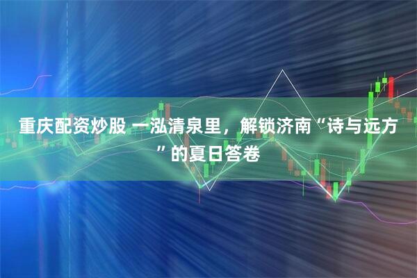 重庆配资炒股 一泓清泉里,解锁济南“诗与远方”的夏日答卷