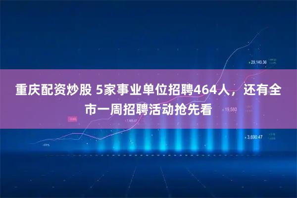 重庆配资炒股 5家事业单位招聘464人，还有全市一周招聘活动抢先看