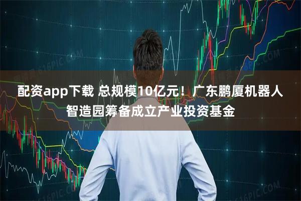 配资app下载 总规模10亿元！广东鹏厦机器人智造园筹备成立产业投资基金