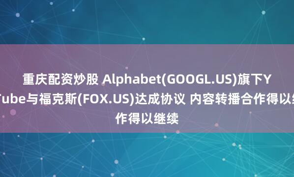 重庆配资炒股 Alphabet(GOOGL.US)旗下YouTube与福克斯(FOX.US)达成协议 内容转播合作得以继续