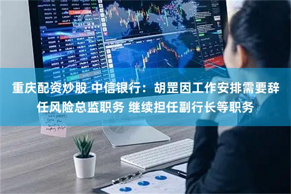 重庆配资炒股 中信银行：胡罡因工作安排需要辞任风险总监职务 继续担任副行长等职务