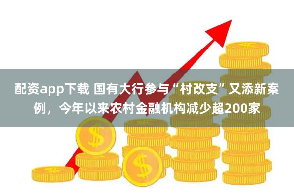 配资app下载 国有大行参与“村改支”又添新案例，今年以来农村金融机构减少超200家