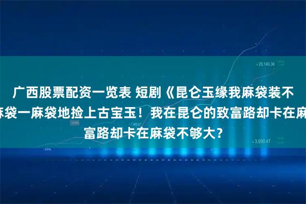 广西股票配资一览表 短剧《昆仑玉缘我麻袋装不下了》一麻袋一麻袋地捡上古宝玉！我在昆仑的致富路却卡在麻袋不够大？