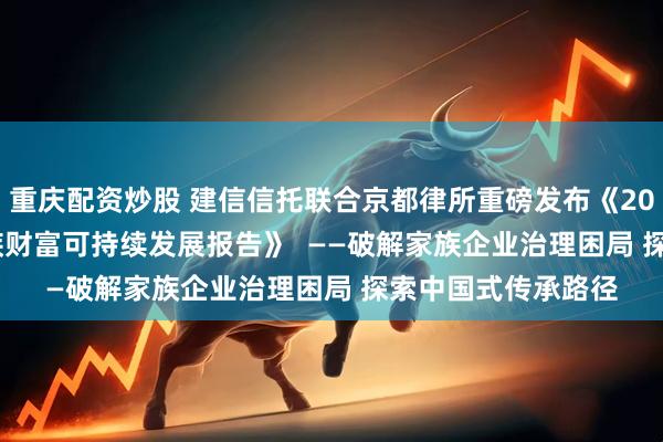 重庆配资炒股 建信信托联合京都律所重磅发布《2024—2025中国家族财富可持续发展报告》  ——破解家族企业治理困局 探索中国式传承路径