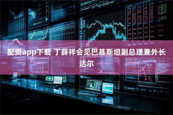 配资app下载 丁薛祥会见巴基斯坦副总理兼外长达尔