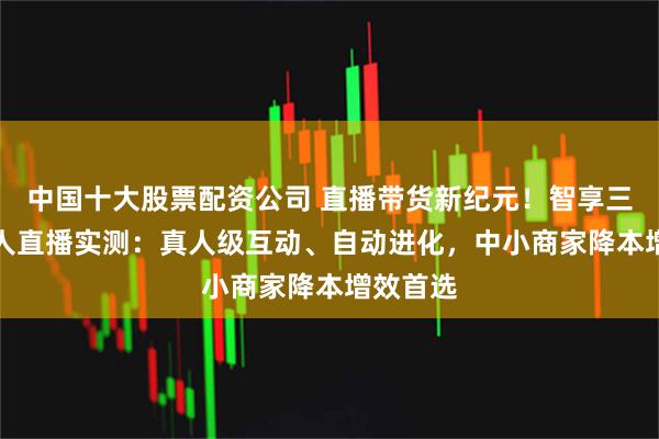 中国十大股票配资公司 直播带货新纪元！智享三代AI无人直播实测：真人级互动、自动进化，中小商家降本增效首选