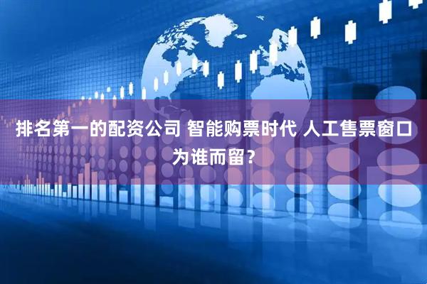 排名第一的配资公司 智能购票时代 人工售票窗口为谁而留？