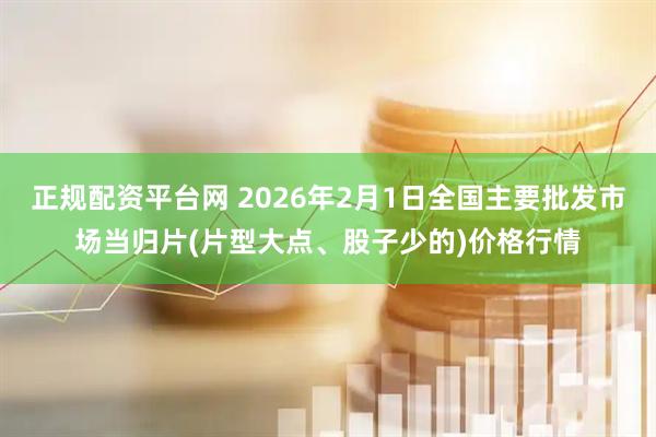 正规配资平台网 2026年2月1日全国主要批发市场当归片(片型大点、股子少的)价格行情