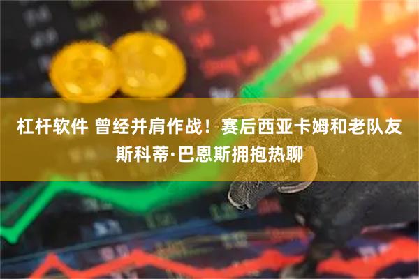 杠杆软件 曾经并肩作战！赛后西亚卡姆和老队友斯科蒂·巴恩斯拥抱热聊