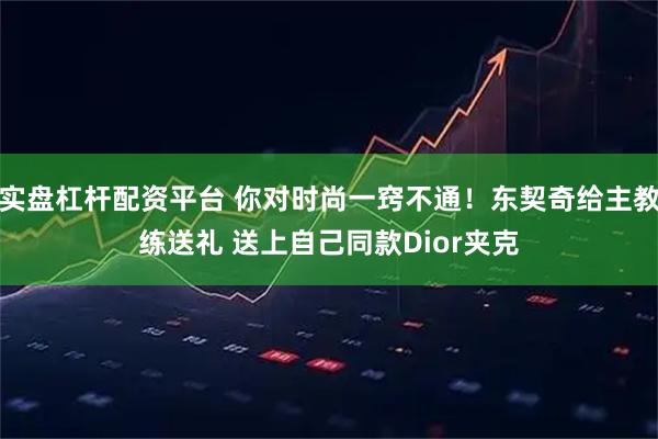实盘杠杆配资平台 你对时尚一窍不通！东契奇给主教练送礼 送上自己同款Dior夹克