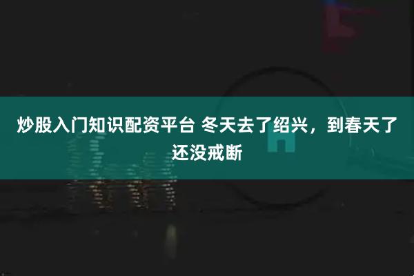 炒股入门知识配资平台 冬天去了绍兴，到春天了还没戒断