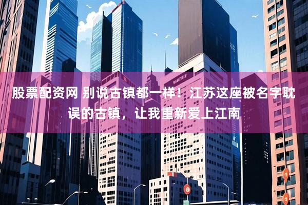 股票配资网 别说古镇都一样！江苏这座被名字耽误的古镇，让我重新爱上江南