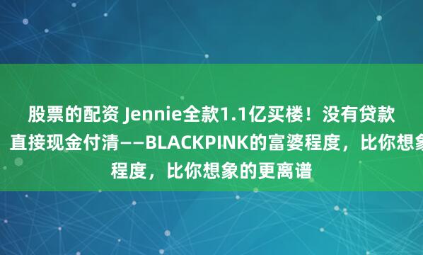 股票的配资 Jennie全款1.1亿买楼！没有贷款没有分期，直接现金付清——BLACKPINK的富婆程度，比你想象的更离谱
