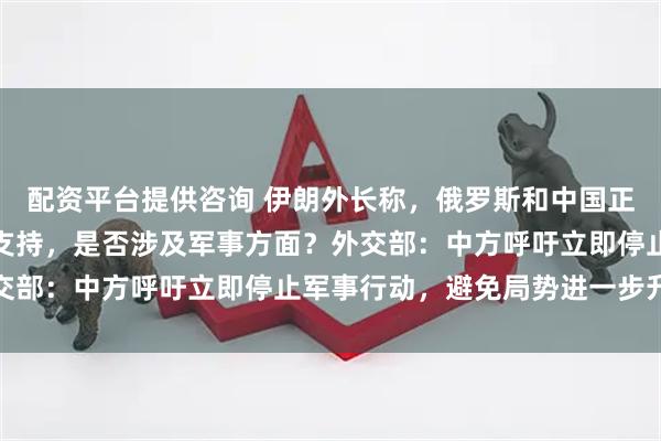 配资平台提供咨询 伊朗外长称，俄罗斯和中国正从政治及其他方面予以支持，是否涉及军事方面？外交部：中方呼吁立即停止军事行动，避免局势进一步升级