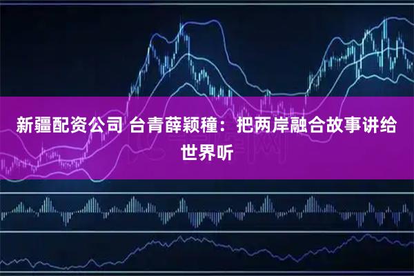 新疆配资公司 台青薛颖穜:把两岸融合故事讲给世界听