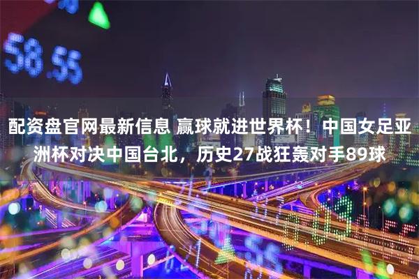 配资盘官网最新信息 赢球就进世界杯！中国女足亚洲杯对决中国台北，历史27战狂轰对手89球