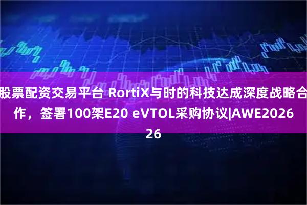 股票配资交易平台 RortiX与时的科技达成深度战略合作，签署100架E20 eVTOL采购协议|AWE2026