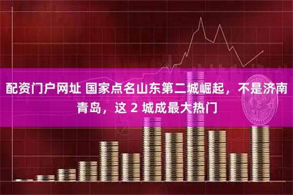 配资门户网址 国家点名山东第二城崛起，不是济南青岛，这 2 城成最大热门