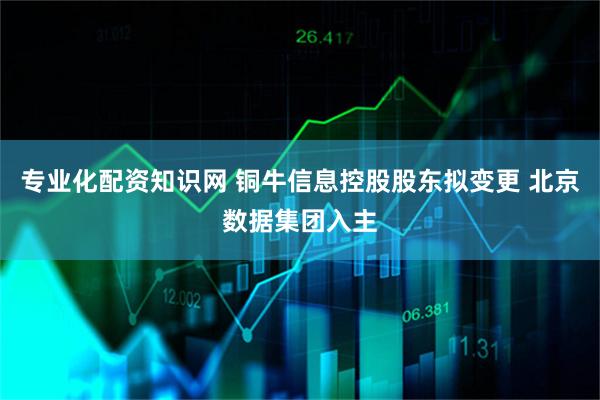 专业化配资知识网 铜牛信息控股股东拟变更 北京数据集团入主