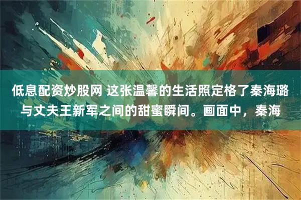 低息配资炒股网 这张温馨的生活照定格了秦海璐与丈夫王新军之间的甜蜜瞬间。画面中，秦海