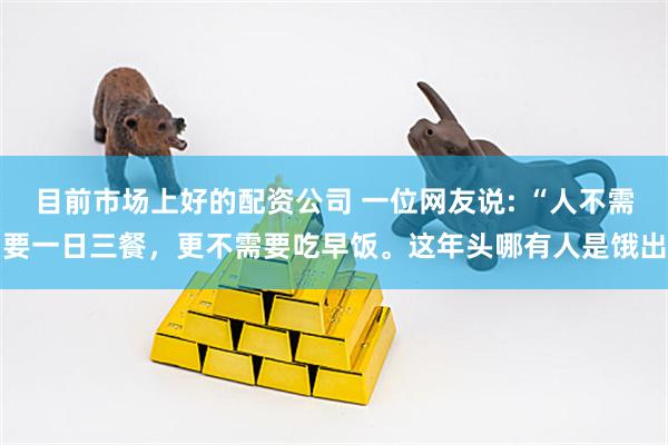 目前市场上好的配资公司 一位网友说: “人不需要一日三餐,更不需要吃早饭。这年头哪有人是饿出