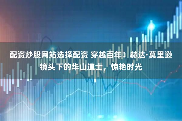 配资炒股网站选择配资 穿越百年！赫达·莫里逊镜头下的华山道士，惊艳时光