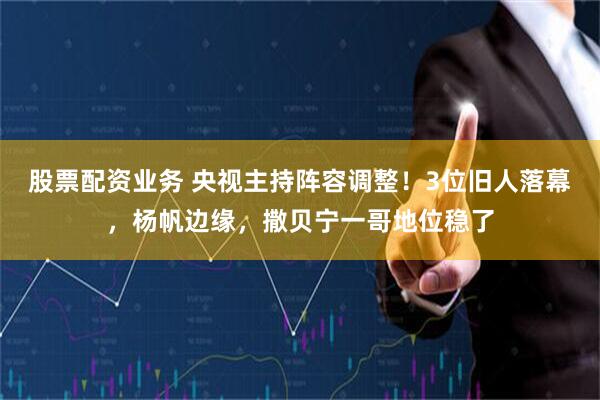 股票配资业务 央视主持阵容调整！3位旧人落幕，杨帆边缘，撒贝宁一哥地位稳了