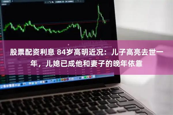 股票配资利息 84岁高明近况：儿子高亮去世一年，儿媳已成他和妻子的晚年依靠