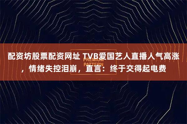 配资坊股票配资网址 TVB爱国艺人直播人气高涨，情绪失控泪崩，直言：终于交得起电费