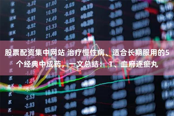 股票配资集中网站 治疗慢性病、适合长期服用的5个经典中成药，一文总结： 1、血府逐瘀丸