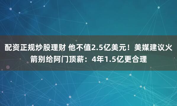 配资正规炒股理财 他不值2.5亿美元！美媒建议火箭别给阿门顶薪：4年1.5亿更合理