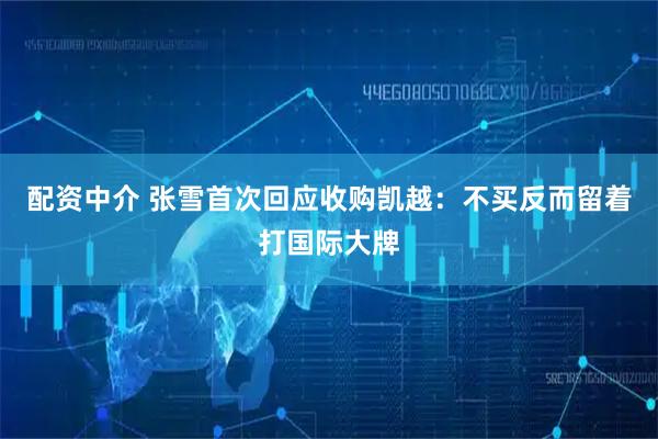 配资中介 张雪首次回应收购凯越：不买反而留着打国际大牌