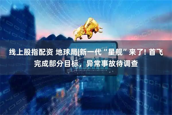 线上股指配资 地球局|新一代“星舰”来了! 首飞完成部分目标，异常事故待调查