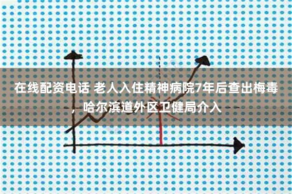 在线配资电话 老人入住精神病院7年后查出梅毒，哈尔滨道外区卫健局介入