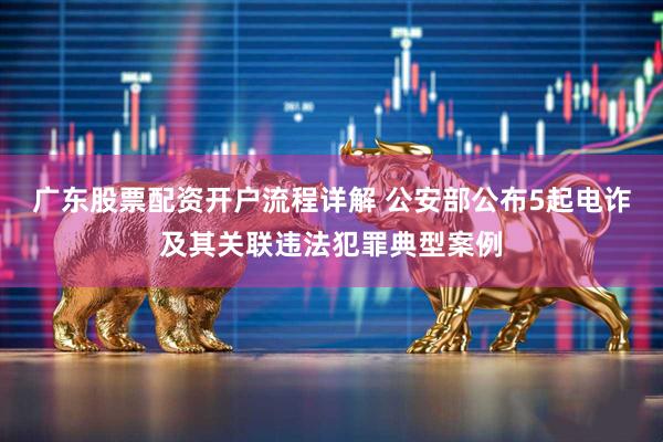 广东股票配资开户流程详解 公安部公布5起电诈及其关联违法犯罪典型案例