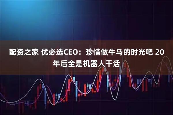 配资之家 优必选CEO：珍惜做牛马的时光吧 20年后全是机器人干活