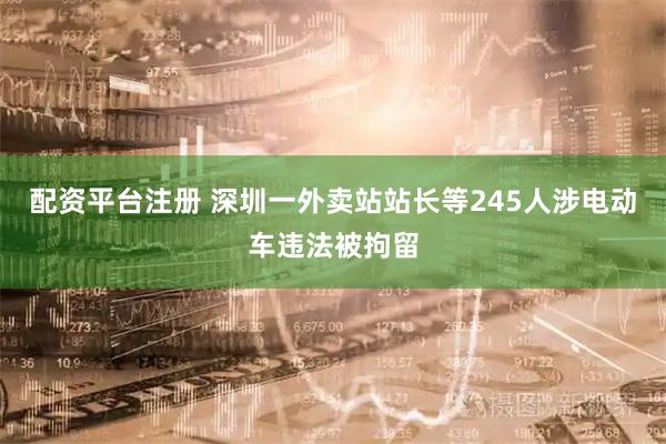 配资平台注册 深圳一外卖站站长等245人涉电动车违法被拘留