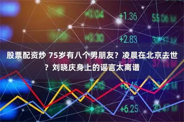 股票配资炒 75岁有八个男朋友？凌晨在北京去世？刘晓庆身上的谣言太离谱