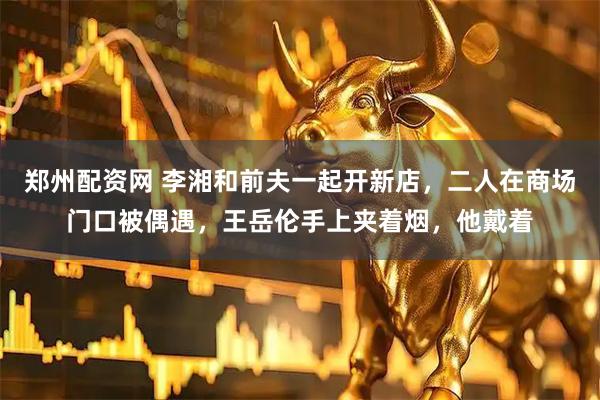 郑州配资网 李湘和前夫一起开新店，二人在商场门口被偶遇，王岳伦手上夹着烟，他戴着