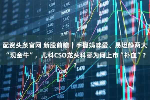 配资头条官网 新股前瞻｜手握妈咪爱、易坦静两大“现金牛”，儿科CSO龙头科郦为何上市“补血”？