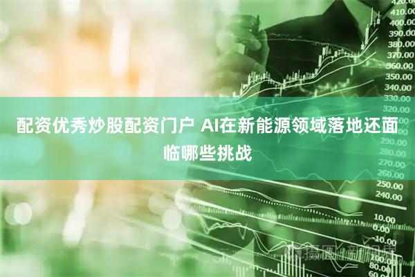配资优秀炒股配资门户 AI在新能源领域落地还面临哪些挑战