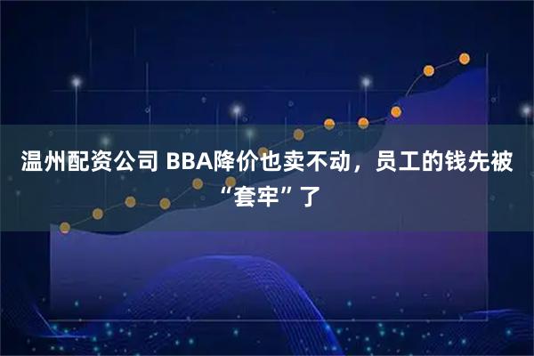 温州配资公司 BBA降价也卖不动，员工的钱先被“套牢”了