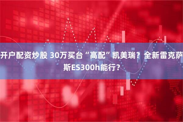 开户配资炒股 30万买台“高配”凯美瑞?全新雷克萨斯ES300h能行?