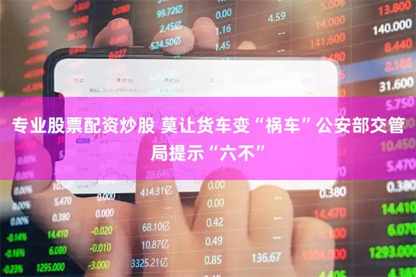 专业股票配资炒股 莫让货车变“祸车”公安部交管局提示“六不”