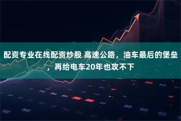 配资专业在线配资炒股 高速公路，油车最后的堡垒，再给电车20年也攻不下